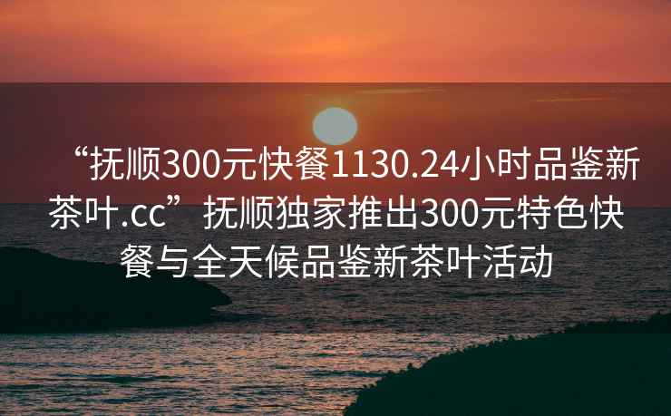 “抚顺300元快餐1130.24小时品鉴新茶叶.cc”抚顺独家推出300元特色快餐与全天候品鉴新茶叶活动