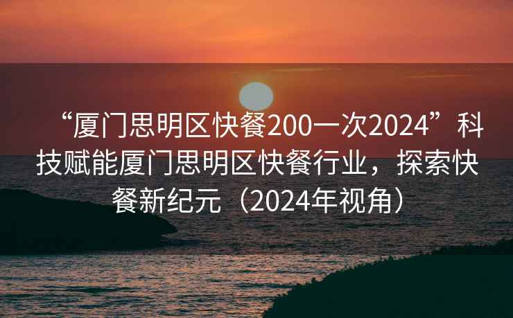 “厦门思明区快餐200一次2024”科技赋能厦门思明区快餐行业，探索快餐新纪元（2024年视角）