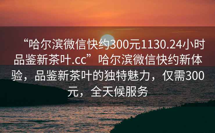 “哈尔滨微信快约300元1130.24小时品鉴新茶叶.cc”哈尔滨微信快约新体验，品鉴新茶叶的独特魅力，仅需300元，全天候服务