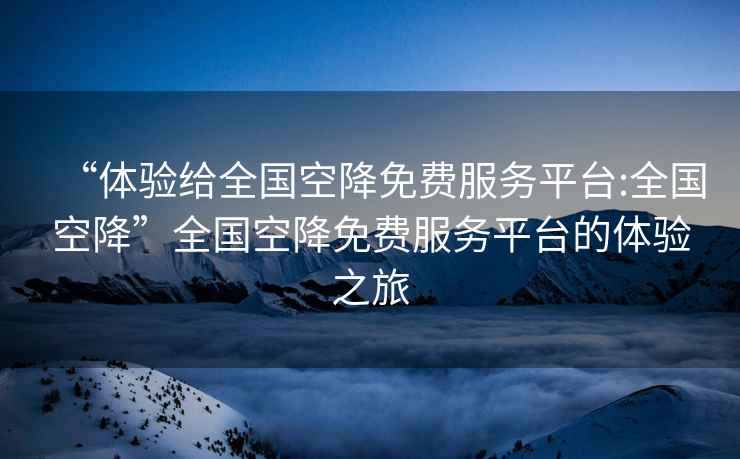 “体验给全国空降免费服务平台:全国空降”全国空降免费服务平台的体验之旅