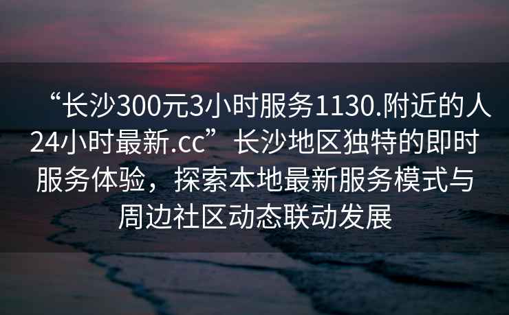 “长沙300元3小时服务1130.附近的人24小时最新.cc”长沙地区独特的即时服务体验，探索本地最新服务模式与周边社区动态联动发展