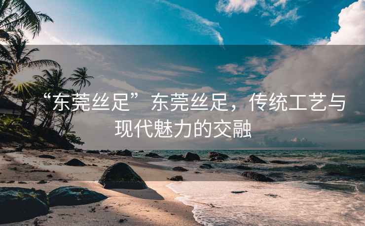 “东莞丝足”东莞丝足，传统工艺与现代魅力的交融