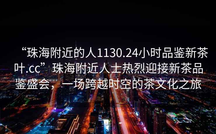 “珠海附近的人1130.24小时品鉴新茶叶.cc”珠海附近人士热烈迎接新茶品鉴盛会，一场跨越时空的茶文化之旅